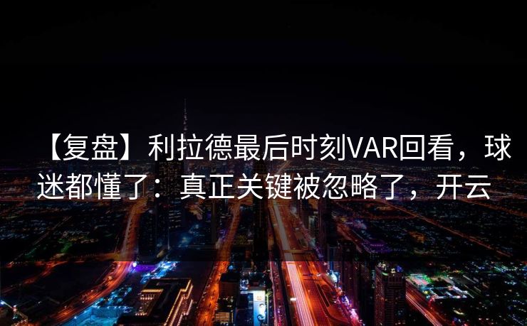 【复盘】利拉德最后时刻VAR回看,球迷都懂了:真正关键被忽略了,开云 【复盘】利拉德最后时刻VAR回看,球迷都懂了:真正关键被忽略了,开云
