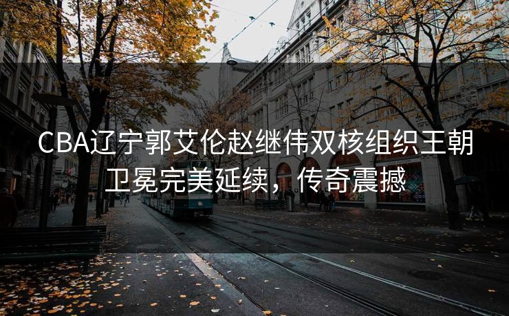 CBA辽宁郭艾伦赵继伟双核组织王朝卫冕完美延续，传奇震撼
