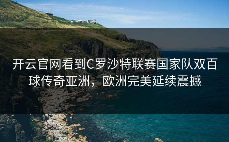 开云官网看到C罗沙特联赛国家队双百球传奇亚洲，欧洲完美延续震撼