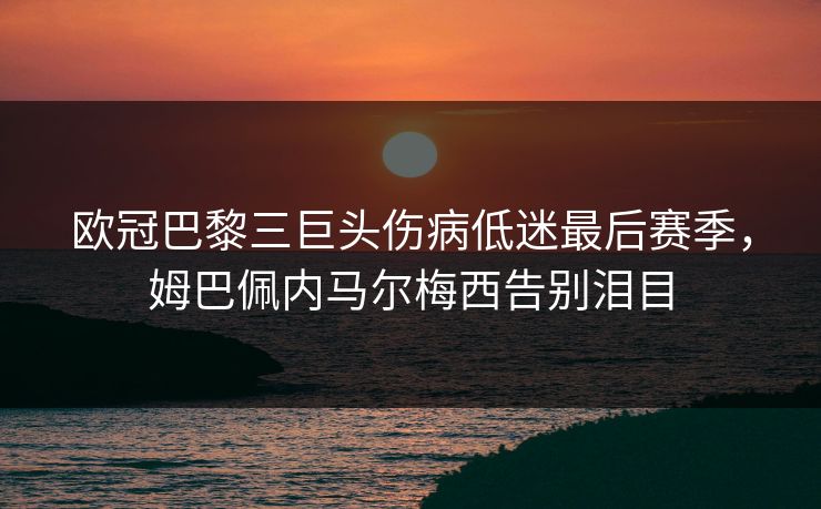 欧冠巴黎三巨头伤病低迷最后赛季，姆巴佩内马尔梅西告别泪目