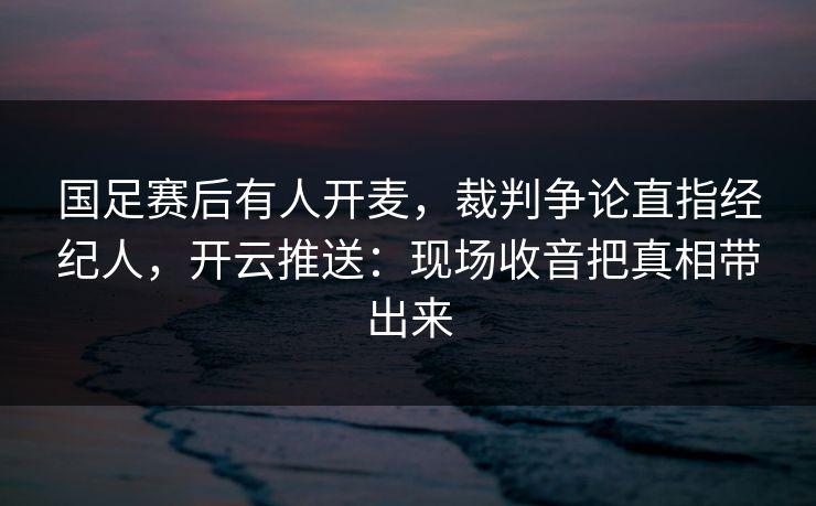 国足赛后有人开麦，裁判争论直指经纪人，开云推送：现场收音把真相带出来