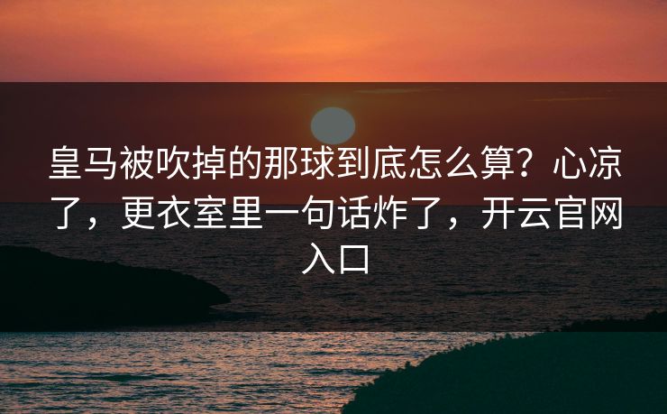 皇马被吹掉的那球到底怎么算？心凉了，更衣室里一句话炸了，开云官网入口