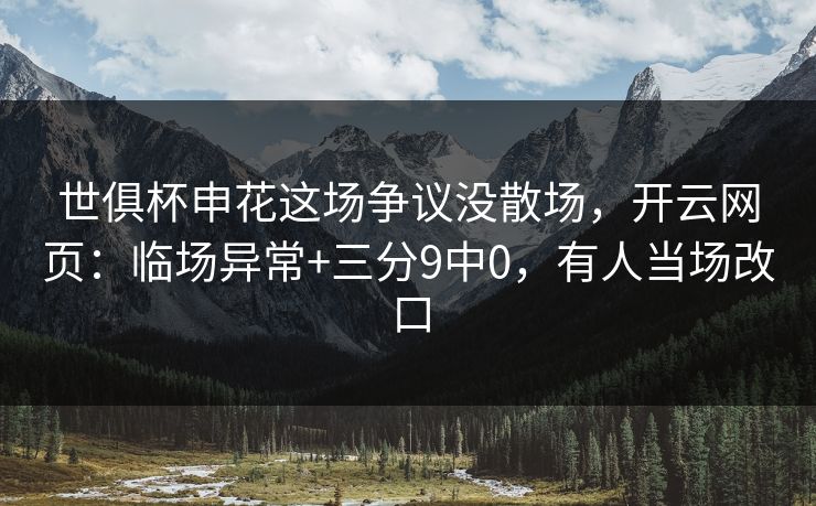 世俱杯申花这场争议没散场，开云网页：临场异常+三分9中0，有人当场改口