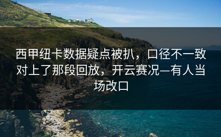 西甲纽卡数据疑点被扒，口径不一致对上了那段回放，开云赛况—有人当场改口