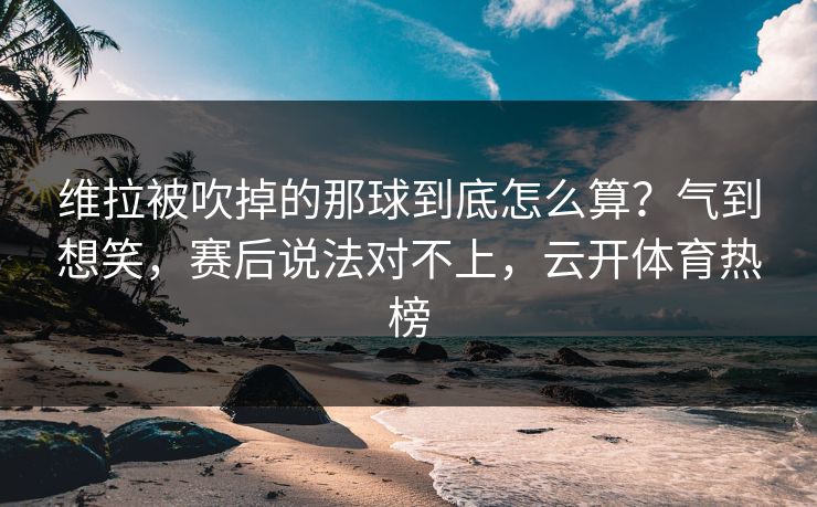 维拉被吹掉的那球到底怎么算？气到想笑，赛后说法对不上，云开体育热榜