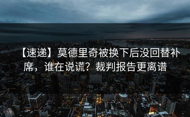 【速递】莫德里奇被换下后没回替补席,谁在说谎?裁判报告更离谱 【速递】莫德里奇被换下后没回替补席,谁在说谎?裁判报告更离谱